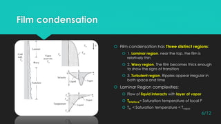 Film condensation
 Film condensation has Three distinct regions:
 1. Laminar region, near the top, the film is
relatively thin
 2. Wavy region, The film becomes thick enough
to show the signs of transition
 3. Turbulent region, Ripples appear irregular in
both space and time
 Laminar Region complexities:
 Flow of liquid interacts with layer of vapor
 Tinterface= Saturation temperature of local P
 Tw < Saturation temperature < Tvapor
6/12
 