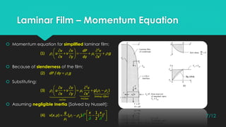 Laminar Film – Momentum Equation
 Momentum equation for simplified laminar film:
 Because of slenderness of the film:
 Substituting:
 Assuming negligible Inertia [Solved by Nusselt]:
  
   
        
2
2
(1) l l l
v v dP v
u v g
x y dy x
   

   
       
2
2
(3) ( )l l l v
Sinking Effect
FrictionInertia
v v v
u v g
x y x
(2) / vdP dy g
 



 
    
2 21
(4) ( , ) ( ) ( )
2
l g
l
g x x
v x y 7/12
 
