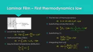 Laminar Film – First thermodynamics law
 The first law of thermodynamics:
 Substituting conduction & (2):
 Substituting (1)
 Integrating from y=0
 Local mass flow rate:
 Vertical enthalpy inflow:
 Assume linear temperature distribution:
 
   

   
3
0
(1) (y) ( )
3
l
l l v
l
g
vdx

   ,0
(2) [ ( )]l f P l satH v h c T T dx
      ''
(3) 0 ( ) hg wH H dH d q dy

  
'
,
3
[ ( )]
8
(4) ( )
fg
fg P l sat ts
h
a w
l
w h c T T
k
T T dy d
 
 



3
'
( )
(5)
( )
l l sat w
fg l v
kv T T
dy d
h g

 
 
  
  
1/4
'
4 (T T )
(6) ( )
( )
l l sat w
fg l v
kv
y y
h g


 

1sat
sat w
T T x
T T
8/12
 
