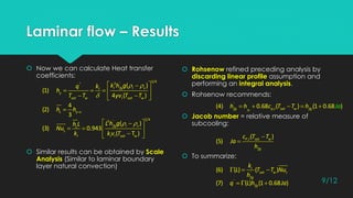 Laminar flow – Results
 Now we can calculate Heat transfer
coefficients:
 Similar results can be obtained by Scale
Analysis (Similar to laminar boundary
layer natural convection)
 Rohsenow refined preceding analysis by
discarding linear profile assumption and
performing an integral analysis.
 Rohsenow recommends:
 Jacob number = relative measure of
subcooling:
 To summarize:
 

 
    
  
1/43 '''
( )
(1)
4 ( )
l fg l vl
y
sat w l sat w
k h gq k
h
T T yv T T

4
(2)
3
L y Lh h
  
   
 
1/43 '
( )
(3) 0.943
( T )
fg l vL
L
l l l sat w
L h gh L
Nu
k kv T
    '
,(4) 0.68 ( ) (1 0.68 )fgfg p l sat w fgh h c T h JaT

 , ( )
(5) P l sat w
fg
c T T
Ja
h
  '
(6) ( ) ( )l
sat w L
fg
k
L T T Nu
h
  '
(7) ( ) (1 0.68 )fgq L h Ja 9/12
 