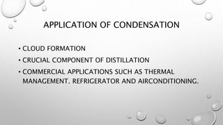 APPLICATION OF CONDENSATION
• CLOUD FORMATION
• CRUCIAL COMPONENT OF DISTILLATION
• COMMERCIAL APPLICATIONS SUCH AS THERMAL
MANAGEMENT. REFRIGERATOR AND AIRCONDITIONING.
 