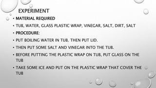 EXPERIMENT
• MATERIAL REQUIRED
• TUB, WATER, GLASS PLASTIC WRAP, VINEGAR, SALT, DIRT, SALT
• PROCEDURE:
• PUT BOILING WATER IN TUB. THEN PUT LID.
• THEN PUT SOME SALT AND VINEGAR INTO THE TUB.
• BEFORE PUTTING THE PLASTIC WRAP ON TUB, PUT GLASS ON THE
TUB
• TAKE SOME ICE AND PUT ON THE PLASTIC WRAP THAT COVER THE
TUB
 