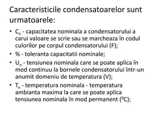 Caracteristicile condensatoarelor sunt
urmatoarele:
• Cn - capacitatea nominala a condensatorului a
carui valoare se scrie sau se marcheaza în codul
culorilor pe corpul condensatorului (F);
• % - toleranta capacitatii nominale;
• Un - tensiunea nominala care se poate aplica în
mod continuu la bornele condensatorului într-un
anumit domeniu de temperatura (V);
• Tn - temperatura nominala - temperatura
ambianta maxima la care se poate aplica
tensiunea nominala în mod permanent (0C);
 