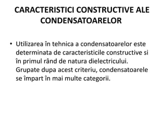 CARACTERISTICI CONSTRUCTIVE ALE
CONDENSATOARELOR
• Utilizarea în tehnica a condensatoarelor este
determinata de caracteristicile constructive si
în primul rând de natura dielectricului.
Grupate dupa acest criteriu, condensatoarele
se împart în mai multe categorii.
 