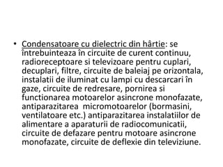 • Condensatoare cu dielectric din hârtie: se
întrebuinteaza în circuite de curent continuu,
radioreceptoare si televizoare pentru cuplari,
decuplari, filtre, circuite de baleiaj pe orizontala,
instalatii de iluminat cu lampi cu descarcari în
gaze, circuite de redresare, pornirea si
functionarea motoarelor asincrone monofazate,
antiparazitarea micromotoarelor (bormasini,
ventilatoare etc.) antiparazitarea instalatiilor de
alimentare a aparaturii de radiocomunicatii,
circuite de defazare pentru motoare asincrone
monofazate, circuite de deflexie din televiziune.
 