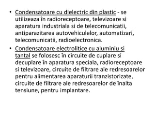 • Condensatoare cu dielectric din plastic - se
utilizeaza în radioreceptoare, televizoare si
aparatura industriala si de telecomunicatii,
antiparazitarea autovehiculelor, automatizari,
telecomunicatii, radioelectronica.
• Condensatoare electrolitice cu aluminiu si
tantal se folosesc în circuite de cuplare si
decuplare în aparatura speciala, radioreceptoare
si televizoare, circuite de filtrare ale redresoarelor
pentru alimentarea aparaturii tranzistorizate,
circuite de filtrare ale redresoarelor de înalta
tensiune, pentru implantare.
 