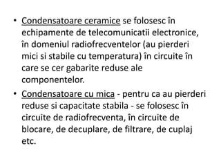 • Condensatoare ceramice se folosesc în
echipamente de telecomunicatii electronice,
în domeniul radiofrecventelor (au pierderi
mici si stabile cu temperatura) în circuite în
care se cer gabarite reduse ale
componentelor.
• Condensatoare cu mica - pentru ca au pierderi
reduse si capacitate stabila - se folosesc în
circuite de radiofrecventa, în circuite de
blocare, de decuplare, de filtrare, de cuplaj
etc.
 