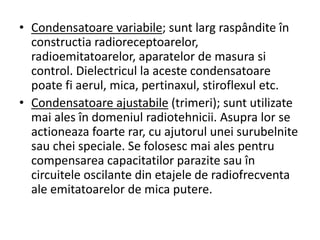 • Condensatoare variabile; sunt larg raspândite în
constructia radioreceptoarelor,
radioemitatoarelor, aparatelor de masura si
control. Dielectricul la aceste condensatoare
poate fi aerul, mica, pertinaxul, stiroflexul etc.
• Condensatoare ajustabile (trimeri); sunt utilizate
mai ales în domeniul radiotehnicii. Asupra lor se
actioneaza foarte rar, cu ajutorul unei surubelnite
sau chei speciale. Se folosesc mai ales pentru
compensarea capacitatilor parazite sau în
circuitele oscilante din etajele de radiofrecventa
ale emitatoarelor de mica putere.
 