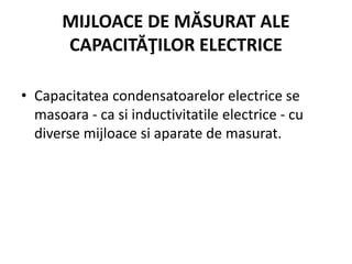 MIJLOACE DE MĂSURAT ALE
CAPACITĂŢILOR ELECTRICE
• Capacitatea condensatoarelor electrice se
masoara - ca si inductivitatile electrice - cu
diverse mijloace si aparate de masurat.
 