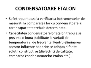 CONDENSATOARE ETALON
• Se întrebuinteaza la verificarea instrumentelor de
masurat, la compararea lor cu condensatoare a
caror capacitate trebuie determinata.
• Capacitatea condensatoarelor etalon trebuie sa
prezinte o buna stabilitate la variatii de
temperatura si de frecventa. Pentru eliminarea
acestor influente nedorite se adopta diferite
solutii constructive (dielectrici de calitate,
ecranarea condensatoarelor etalon etc.).
 