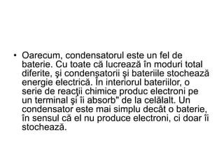 • Oarecum, condensatorul este un fel de
baterie. Cu toate că lucrează în moduri total
diferite, şi condensatorii şi bateriile stochează
energie electrică. În interiorul bateriilor, o
serie de reacţii chimice produc electroni pe
un terminal şi îi „absorb" de la celălalt. Un
condensator este mai simplu decât o baterie,
în sensul că el nu produce electroni, ci doar îi
stochează.
 