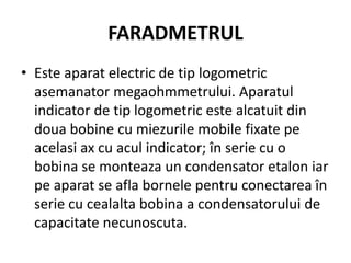 FARADMETRUL
• Este aparat electric de tip logometric
asemanator megaohmmetrului. Aparatul
indicator de tip logometric este alcatuit din
doua bobine cu miezurile mobile fixate pe
acelasi ax cu acul indicator; în serie cu o
bobina se monteaza un condensator etalon iar
pe aparat se afla bornele pentru conectarea în
serie cu cealalta bobina a condensatorului de
capacitate necunoscuta.
 