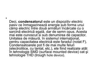 •
Deci, condensatorul este un dispozitiv electric
pasiv ce înmagazinează energie sub forma unui
câmp electric între două armături încărcate cu o
sarcină electrică egală, dar de semn opus. Acesta
mai este cunoscut si sub denumirea de capacitor.
Unitatea de măsură, în sistemul internaţional,
pentru capacitatea electrică este faradul (notat F).
Condensatoarele pot fi de mai multe feluri
(electrolitice, cu tantal, etc.), ele fiind realizate atât
în tehnologie SMD (surface mounted device) cat şi
tehnologie THD (trough hole device).
 