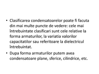 • Clasificarea condensatoarelor poate fi facuta
din mai multe puncte de vedere: cele mai
întrebuintate clasificari sunt cele relative la
forma armaturilor, la variatia valorilor
capacitatilor sau referitoare la dielectricul
întrebuintat.
• Dupa forma armaturilor putem avea
condensatoare plane, sferice, cilindrice, etc.
 
