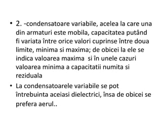 • 2. -condensatoare variabile, acelea la care una
din armaturi este mobila, capacitatea putând
fi variata între orice valori cuprinse între doua
limite, minima si maxima; de obicei la ele se
indica valoarea maxima si în unele cazuri
valoarea minima a capacitatii numita si
reziduala
• La condensatoarele variabile se pot
întrebuinta aceiasi dielectrici, însa de obicei se
prefera aerul..
 