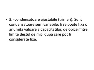 • 3. -condensatoare ajustabile (trimeri). Sunt
condensatoare semivariabile; li se poate fixa o
anumita valoare a capacitatilor, de obicei între
limite destul de mici dupa care pot fi
considerate fixe.
 