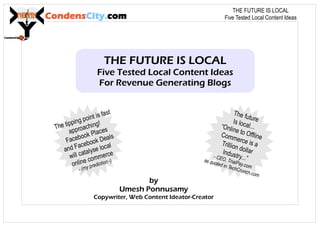 CondensCity.com
THE FUTURE IS LOCAL
Five Tested Local Content Ideas
For Revenue Generating Blogs
by
Umesh Ponnusamy
Copywriter, Web Content Ideator-Creator
The futureIs local...“Online to OfflineCommerce is aTrillion dollarIndustry...”- CEO, TrialPay.com
as quoted in TechCrunch.com
The tipping point is fast
approaching!
Facebook Places
and Facebook Deals
will catalyse local
online commerce
- (my prediction:-)
THE FUTURE IS LOCAL
Five Tested Local Content Ideas
 