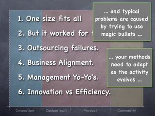 ... and typical
1. One size ﬁts all             problems are caused
                                  by trying to use
2. But it worked for           them? bullets ...
                                  magic

3. Outsourcing failures.
                                      ... your methods
4. Business Alignment.                  need to adapt
                                       as the activity
5. Management Yo-Yo's.                     evolves ...

6. Innovation vs Efﬁciency.

Innovation   Custom built   Product      Commodity
 