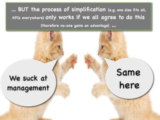 ... BUT the process of simpliﬁcation (e.g. one size ﬁts all,
 KPIs everywhere) only works if we all agree to do this

               (therefore no-one gains an advantage) ...




                                              Same
We suck at
management                                    here
 