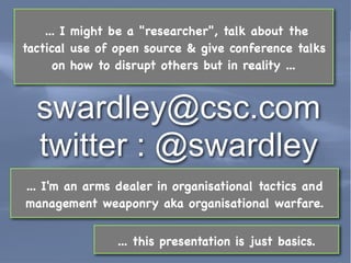 ... I might be a "researcher", talk about the
tactical use of open source & give conference talks
      on how to disrupt others but in reality ...


  swardley@csc.com
  twitter : @swardley
... I'm an arms dealer in organisational tactics and
management weaponry aka organisational warfare.


                       ... this presentation is just basics.
  Leading Edge Forum                                       March 2011
 
