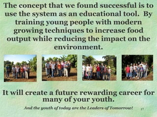 The concept that we found successful is to use the system as an educational tool.  By training young people with modern growing techniques to increase food output while reducing the impact on the environment. It will create a future rewarding career for many of your youth. And the youth of today are the Leaders of Tomorrow! 