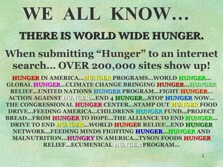 WE  ALL  KNOW… THERE IS WORLD WIDE HUNGER. When submitting “Hunger” to an internet search… OVER 200,000 sites show up! HUNGER  IN AMERICA… HUNGER  PROGRAMS…WORLD  HUNGER …GLOBAL  HUNGER …CLIMATE CHANGE BRINGING  HUNGER … HUNGER  RELIEF…UNITED NATIONS  HUNGER  PROGRAM…FIGHT  HUNGER …ACTION AGAINST  HUNGER …END 4  HUNGER …STOP  HUNGER  NOW…THE CONGRESSIONAL  HUNGER  CENTER…STAMP OUT  HUNGER  FOOD DRIVE…FEEDING AMERICA…CHILDRENS  HUNGER  FUND…PROJECT BREAD…FROM  HUNGER  TO HOPE…THE ALLIANCE TO END  HUNGER …DRIVE TO END  HUNGER …WORLD  HUNGE R RELIEF…END  HUNGER  NETWORK…FEEDING MINDS FIGHTING  HUNGER … HUNGER  AND MALNUTRITION… HUNGRY  IN AMERICA…TYSON FOODS  HUNGER  RELIEF…ECUMENICAL  HUNGER  PROGRAM... 