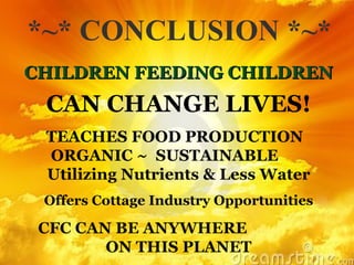 *~* CONCLUSION *~* CHILDREN FEEDING CHILDREN CAN CHANGE LIVES! TEACHES FOOD PRODUCTION  ORGANIC ~  SUSTAINABLE  Utilizing Nutrients & Less Water Offers Cottage Industry Opportunities CFC CAN BE ANYWHERE  ON THIS PLANET 