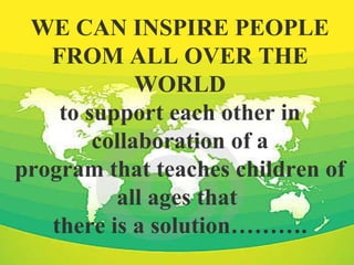 WE CAN INSPIRE PEOPLE FROM ALL OVER THE WORLD to support each other in collaboration of a program that teaches children of all ages that  there is a solution………. 