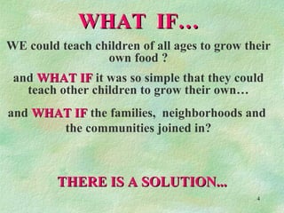 WHAT  IF… WE could teach children of all ages to grow their own food ? and  WHAT IF  it was so simple that they could teach other children to grow their own… and  WHAT IF  the families,  neighborhoods and  the communities joined in? THERE IS A SOLUTION... 