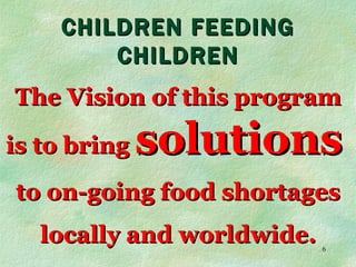 CHILDREN FEEDING CHILDREN The Vision of this program is to bring  solutions   to on-going food shortages locally and worldwide. 