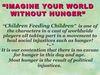 “ IMAGINE YOUR WORLD  WITHOUT HUNGER” “ Children Feeding Children ”  is one of the characters in a cast of worldwide players all taking part in a movement to heal social injustices such as hunger! *~* It is our contention that there is no excuse for hunger in this day and age.  Most hunger is the result of political injustices.  