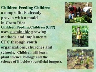 Children Feeding Children a nonprofit, is already proven with a model in Costa Rica.  Children Feeding Children (CFC) uses  sustainable  growing methods and implements CFC through youth organizations, churches and schools.  Children will learn plant science, biology and the science of Biocides (beneficial fungus). 
