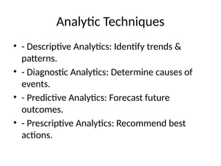 Analytic Techniques
• - Descriptive Analytics: Identify trends &
patterns.
• - Diagnostic Analytics: Determine causes of
events.
• - Predictive Analytics: Forecast future
outcomes.
• - Prescriptive Analytics: Recommend best
actions.
 