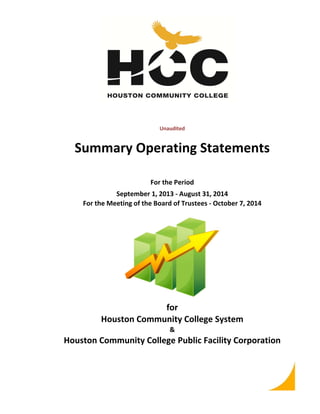 Unaudited 
Summary Operating Statements 
For the Period 
September 1, 2013 ‐ August 31, 2014 
For the Meeting of the Board of Trustees ‐ October 7, 2014 
for 
Houston Community College System 
& 
Houston Community College Public Facility Corporation 
 