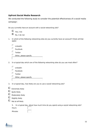 10
Upfront Social Media Research
We conducted the following study to consider the potential effectiveness of a social media
campaign:
Do you currently have an account with a social networking site?
Yes, I do
No, I do not
1. In which of the following networking sites do you currently have an account? Check all that
apply:
LinkedIn
Facebook
Twitter
Other, please specify
2. In a typical day which one of the following networking sites do you use most often?
LinkedIn
Facebook
Twitter
Other, please specify
3. In a typical day, how likely are you to use a social networking site?
Extremely likely
Quite likely
Moderately likely
Slightly likely
Not at all likely
5. In a typical day, about how much time do you spend using a social networking site?
Hours
Minutes
 