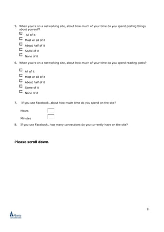11
5. When you're on a networking site, about how much of your time do you spend posting things
about yourself?
All of it
Most or all of it
About half of it
Some of it
None of it
6. When you're on a networking site, about how much of your time do you spend reading posts?
All of it
Most or all of it
About half of it
Some of it
None of it
7. If you use Facebook, about how much time do you spend on the site?
Hours
Minutes
8. If you use Facebook, how many connections do you currently have on the site?
Please scroll down.
 
