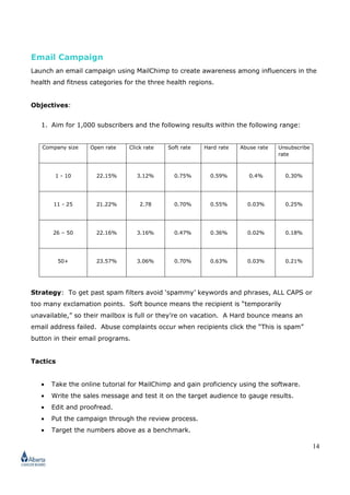 14
Email Campaign
Launch an email campaign using MailChimp to create awareness among influencers in the
health and fitness categories for the three health regions.
Objectives:
1. Aim for 1,000 subscribers and the following results within the following range:
Company size Open rate Click rate Soft rate Hard rate Abuse rate Unsubscribe
rate
1 - 10 22.15% 3.12% 0.75% 0.59% 0.4% 0.30%
11 - 25 21.22% 2.78 0.70% 0.55% 0.03% 0.25%
26 – 50 22.16% 3.16% 0.47% 0.36% 0.02% 0.18%
50+ 23.57% 3.06% 0.70% 0.63% 0.03% 0.21%
Strategy: To get past spam filters avoid ‘spammy’ keywords and phrases, ALL CAPS or
too many exclamation points. Soft bounce means the recipient is “temporarily
unavailable,” so their mailbox is full or they’re on vacation. A Hard bounce means an
email address failed. Abuse complaints occur when recipients click the “This is spam”
button in their email programs.
Tactics
• Take the online tutorial for MailChimp and gain proficiency using the software.
• Write the sales message and test it on the target audience to gauge results.
• Edit and proofread.
• Put the campaign through the review process.
• Target the numbers above as a benchmark.
 