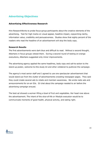 19
Advertising Objectives
Advertising Effectiveness Research
Hire ResearchWorks to probe focus-group participants about the creative elements of the
advertising. Test for high marks on visual appeal, headline impact, copywriting clarity,
information value, credibility and persuasiveness. Studies show that eighty percent of the
readers who read the headline of an advertisement will skip the body copy.
Research Results
The first advertisements were dark blue and difficult to read. Without a second thought,
Albertans in focus groups vetoed them. During a second round of testing on orange
executions, Albertans suggested only minor improvements.
The advertising agency applied the same headlines, body copy and call-to-action to the
stand-up poster, welcome-to-the-study kit and other collateral to publicize the campaign.
The agency’s most senior staff and I agreed to use one spectacular advertisement that
would stand out from the clutter of advertisements crowding newspaper pages. They said
they could create several ads to rotate and maintain awareness. We wrote radio ads and
announcements for on-air DJs. DJ chat about the campaign needed to air before the
advertising campaign ensued.
The best ad showed a woman lifting a bowl of fruit and vegetables. Her head rose above
the advertisement. The intent of the slice-of-life or lifestyle execution would be to
communicate moments of good health, physical activity, and eating right.
 