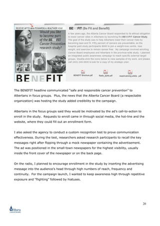 20
The BENEFIT headline communicated “safe and responsible cancer prevention” to
Albertans in focus groups. Plus, the news that the Alberta Cancer Board (a respectable
organization) was hosting the study added credibility to the campaign.
Albertans in the focus groups said they would be motivated by the ad’s call-to-action to
enroll in the study. Requests to enroll came in through social media, the hot-line and the
website, where they could fill out an enrollment form.
I also asked the agency to conduct a custom recognition test to prove communication
effectiveness. During the test, researchers asked research participants to recall the key
messages right after flipping through a mock newspaper containing the advertisement.
The ad was positioned in the small-town newspapers for the highest visibility, usually
inside the front cover of the newspaper or on the back page.
On the radio, I planned to encourage enrollment in the study by inserting the advertising
message into the audience’s head through high numbers of reach, frequency and
continuity. For the campaign launch, I wanted to keep awareness high through repetitive
exposure and “flighting” followed by hiatuses.
 