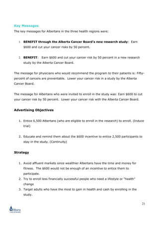 21
Key Messages
The key messages for Albertans in the three health regions were:
1. BENEFIT through the Alberta Cancer Board’s new research study: Earn
$600 and cut your cancer risks by 50 percent.
2. BENEFIT: Earn $600 and cut your cancer risk by 50 percent in a new research
study by the Alberta Cancer Board.
The message for physicians who would recommend the program to their patients is: Fifty-
percent of cancers are preventable. Lower your cancer risk in a study by the Alberta
Cancer Board.
The message for Albertans who were invited to enroll in the study was: Earn $600 to cut
your cancer risk by 50 percent. Lower your cancer risk with the Alberta Cancer Board.
Advertising Objectives
1. Entice 6,500 Albertans (who are eligible to enroll in the research) to enroll. (Induce
trial)
2. Educate and remind them about the $600 incentive to entice 2,500 participants to
stay in the study. (Continuity)
Strategy
1. Avoid affluent markets since wealthier Albertans have the time and money for
fitness. The $600 would not be enough of an incentive to entice them to
participate.
2. Try to enroll less financially successful people who need a lifestyle or “health”
change
3. Target adults who have the most to gain in health and cash by enrolling in the
study.
 