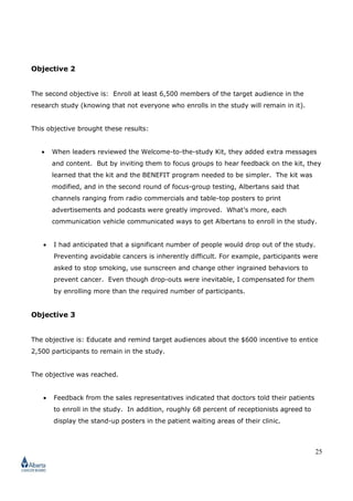 25
Objective 2
The second objective is: Enroll at least 6,500 members of the target audience in the
research study (knowing that not everyone who enrolls in the study will remain in it).
This objective brought these results:
• When leaders reviewed the Welcome-to-the-study Kit, they added extra messages
and content. But by inviting them to focus groups to hear feedback on the kit, they
learned that the kit and the BENEFIT program needed to be simpler. The kit was
modified, and in the second round of focus-group testing, Albertans said that
channels ranging from radio commercials and table-top posters to print
advertisements and podcasts were greatly improved. What’s more, each
communication vehicle communicated ways to get Albertans to enroll in the study.
• I had anticipated that a significant number of people would drop out of the study.
Preventing avoidable cancers is inherently difficult. For example, participants were
asked to stop smoking, use sunscreen and change other ingrained behaviors to
prevent cancer. Even though drop-outs were inevitable, I compensated for them
by enrolling more than the required number of participants.
Objective 3
The objective is: Educate and remind target audiences about the $600 incentive to entice
2,500 participants to remain in the study.
The objective was reached.
• Feedback from the sales representatives indicated that doctors told their patients
to enroll in the study. In addition, roughly 68 percent of receptionists agreed to
display the stand-up posters in the patient waiting areas of their clinic.
 
