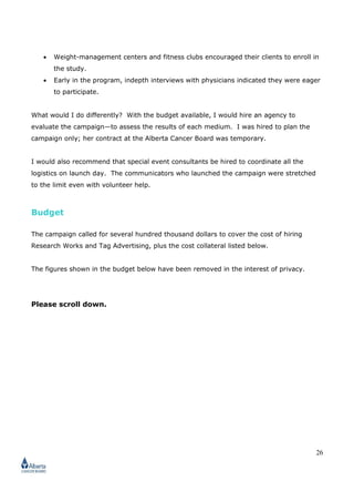 26
• Weight-management centers and fitness clubs encouraged their clients to enroll in
the study.
• Early in the program, indepth interviews with physicians indicated they were eager
to participate.
What would I do differently? With the budget available, I would hire an agency to
evaluate the campaign—to assess the results of each medium. I was hired to plan the
campaign only; her contract at the Alberta Cancer Board was temporary.
I would also recommend that special event consultants be hired to coordinate all the
logistics on launch day. The communicators who launched the campaign were stretched
to the limit even with volunteer help.
Budget
The campaign called for several hundred thousand dollars to cover the cost of hiring
Research Works and Tag Advertising, plus the cost collateral listed below.
The figures shown in the budget below have been removed in the interest of privacy.
Please scroll down.
 