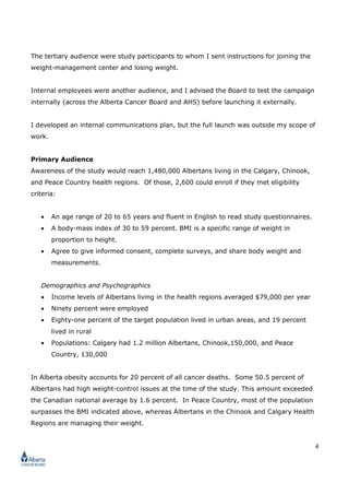 2
The communication objectives of Alberta Cancer Board campaign are to:
1. Stimulate awareness of the Benefit Research Study among 250,000 target-audience
members (Albertans), thereby enticing them to become study participants.
2. Enroll at least 6,500 members of the target audience in the Research Study (knowing
that not everyone who enrolls in the study will remain in it).
3. Educate and remind them about the $600 incentive to entice 2,500 participants to
stay in the study.
My Role
I was recruited as a strategic planning manager. My job was to:
• Create province-wide public awareness of a major cancer study.
• Enroll a total of 6,500 males and females in the study with the expectation that
some will drop out.
• Write a comprehensive strategic plan for an integrated campaign to enroll Albertans
living in three health regions.
• Use project management to manage timelines.
• Coach a team of co-workers to launch the campaign.
• Hire a market research firm and oversee qualitative market research to test
advertising messages and determine the likelihood of enrollment.
• Manage an advertising agency’s work to create campaign messages and
advertisements.
• Write a social-media strategy (see page 6).
• Plan and launch a website and online content (Website plan is excluded).
• Plan, write and organize paid media advertising (traditional channels), earned
media, a podcast and a direct-email campaign.
• Write radio, internet, print and other communication collateral to create awareness
of the research study across Alberta.
• Develop a media-relations plan.
• Encourage pharmaceutical personnel to deliver interactive posters to physicians.
• Create an information hot-line and call center.
 