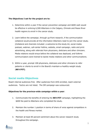 7
The Objectives I set for the project are to:
1. Determine within a year if the cancer prevention campaign and $600 cash would
be effective in enticing 6,500 Albertans in the Calgary, Chinook and Peace River
health regions to enroll in the cancer study.
2. Learn before the campaign, through up-front research, if the communication
collateral would provide all the information Albertans need to join the cancer study.
(Collateral and channels included: a welcome-to-the-study kit, social media
podcast, webinar, call-center hotline, website, email campaign, radio and print
advertising, along with referrals from physicians, dieticians and other clinicians.
Media relations would ensue before the collateral was deployed, and fulltime
communicators were trained to tackle media relations and other communications.
3. Within a year, prompt 100 physicians, dieticians and other clinicians to refer
patients or clients to enroll in the Board’s maintain-a-healthy-weight study
(BENEFIT).
Social media Objectives
Reach internal audiences first. After audiences from AHS enrolled, reach external
audiences. Tactics are not listed. The SM campaign was outsourced.
Objectives for the province-wide campaign within a year:
1. Communicate the benefits of entering the BENEFIT campaign, highlighting the
$600 fee paid to Albertans who completed the study.
2. Maintain the number 1 position in terms of share of voice against competitors in
the health and fitness market.
3. Maintain at least 85 percent sentiment about the cancer research study
throughout the campaign.
 