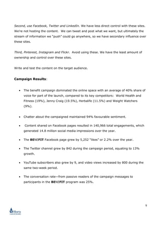 9
Second, use Facebook, Twitter and LinkedIn. We have less direct control with these sites.
We’re not hosting the content. We can tweet and post what we want, but ultimately the
stream of information we “push” could go anywhere, so we have secondary influence over
these sites.
Third, Pinterest, Instagram and Flickr. Avoid using these. We have the least amount of
ownership and control over these sites.
Write and test the content on the target audience.
Campaign Results:
• The benefit campaign dominated the online space with an average of 40% share of
voice for part of the launch, compared to its key competitors: World Health and
Fitness (19%), Jenny Craig (19.5%), Herbalife (11.5%) and Weight Watchers
(9%).
• Chatter about the campaigned maintained 94% favourable sentiment.
• Content shared on Facebook pages resulted in 140,966 total engagements, which
generated 14.8 million social media impressions over the year.
• The BENEFIT Facebook page grew by 5,252 “likes” or 2.2% over the year.
• The Twitter channel grew by 842 during the campaign period, equating to 13%
growth.
• YouTube subscribers also grew by 9, and video views increased by 800 during the
same two-week period.
• The conversation rate—from passive readers of the campaign messages to
participants in the BENEFIT program was 25%.
 