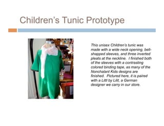 Children’s Tunic Prototype

                 This unisex Children’s tunic was
                 made with a wide neck opening, bell-
                 shapped sleeves, and three inverted
                 pleats at the neckline. I finished both
                 of the sleeves with a contrasting
                 colored binding tape, as many of the
                 Nonchalant Kids designs are
                 finished. Pictured here, it is paired
                 with a Littl by Lilit, a German
                 designer we carry in our store.
 