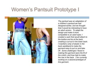 Women’s Pantsuit Prototype I

                   The pantsuit was an adaptation of
                   a children’s pantsuit we had
                   designed earlier, and we thought
                   that it would be interesting to have
                   an adult version. To adapt the
                   design and make it more
                   compatible to an adult style, I
                   created a sash that would attach to
                   the bodice and tie at the back,
                   creating a cut-out in the lower back.
                   I inserted a strip of elastic in the
                   back waistband to make the
                   garment easy to put on and take
                   off. Some challenges I faced in
                   making this garment were the fit of
                   the crotch, and how high to make
                   the rise in the back. I am currently
                   working on a second prototype of
                   this garment.
 
