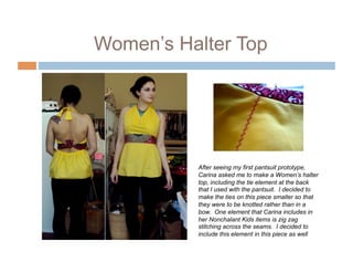 Women’s Halter Top




          After seeing my first pantsuit prototype,
          Carina asked me to make a Women’s halter
          top, including the tie element at the back
          that I used with the pantsuit. I decided to
          make the ties on this piece smaller so that
          they were to be knotted rather than in a
          bow. One element that Carina includes in
          her Nonchalant Kids items is zig zag
          stitching across the seams. I decided to
          include this element in this piece as well
 