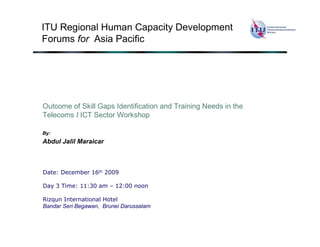 ITU Regional Human Capacity Development
Forums for Asia Pacific




Outcome of Skill Gaps Identification and Training Needs in the
Telecoms I ICT Sector Workshop

By:
Abdul Jalil Maraicar



Date: December 16th 2009

Day 3 Time: 11:30 am – 12:00 noon

Rizqun International Hotel
Bandar Seri Begawan, Brunei Darussalam
 