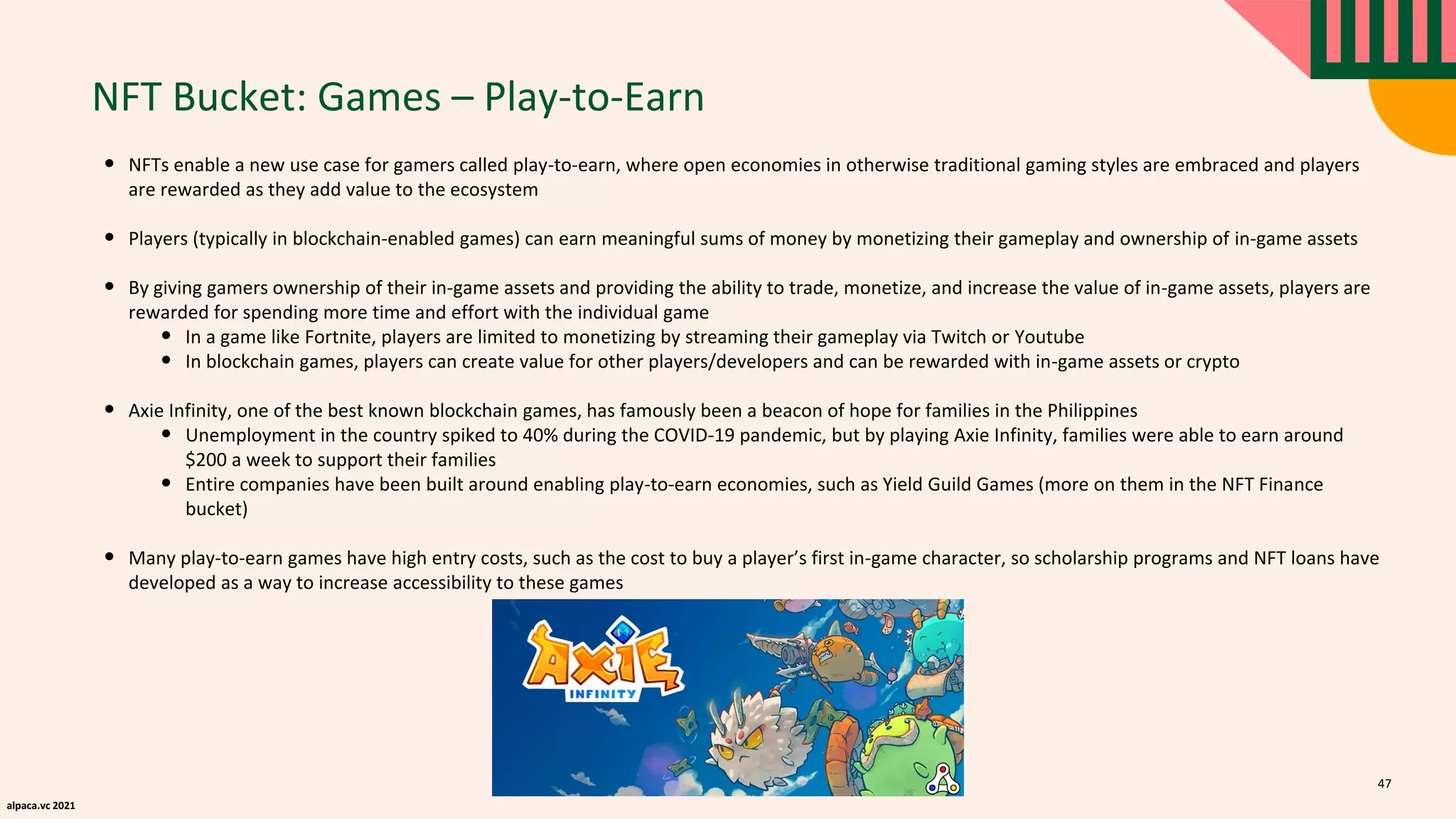 alpaca.vc 2021
NFT Bucket: Games – Play-to-Earn
• NFTs enable a new use case for gamers called play-to-earn, where open economies in otherwise traditional gaming styles are embraced and players
are rewarded as they add value to the ecosystem
• Players (typically in blockchain-enabled games) can earn meaningful sums of money by monetizing their gameplay and ownership of in-game assets
• By giving gamers ownership of their in-game assets and providing the ability to trade, monetize, and increase the value of in-game assets, players are
rewarded for spending more time and effort with the individual game
• In a game like Fortnite, players are limited to monetizing by streaming their gameplay via Twitch or Youtube
• In blockchain games, players can create value for other players/developers and can be rewarded with in-game assets or crypto
• Axie Infinity, one of the best known blockchain games, has famously been a beacon of hope for families in the Philippines
• Unemployment in the country spiked to 40% during the COVID-19 pandemic, but by playing Axie Infinity, families were able to earn around
$200 a week to support their families
• Entire companies have been built around enabling play-to-earn economies, such as Yield Guild Games (more on them in the NFT Finance
bucket)
• Many play-to-earn games have high entry costs, such as the cost to buy a player’s first in-game character, so scholarship programs and NFT loans have
developed as a way to increase accessibility to these games
47
 